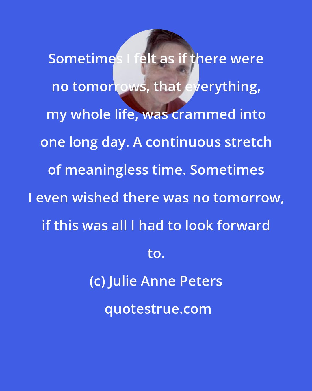 Julie Anne Peters: Sometimes I felt as if there were no tomorrows, that everything, my whole life, was crammed into one long day. A continuous stretch of meaningless time. Sometimes I even wished there was no tomorrow, if this was all I had to look forward to.