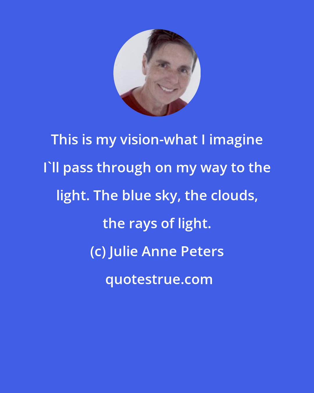 Julie Anne Peters: This is my vision-what I imagine I'll pass through on my way to the light. The blue sky, the clouds, the rays of light.