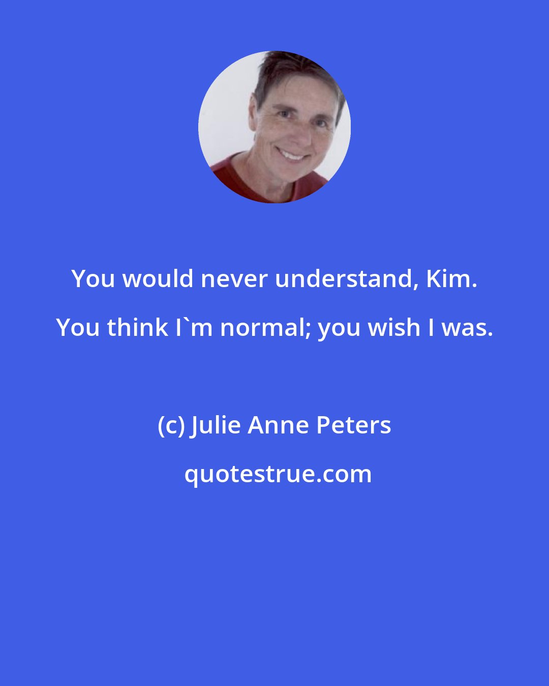 Julie Anne Peters: You would never understand, Kim. You think I'm normal; you wish I was.