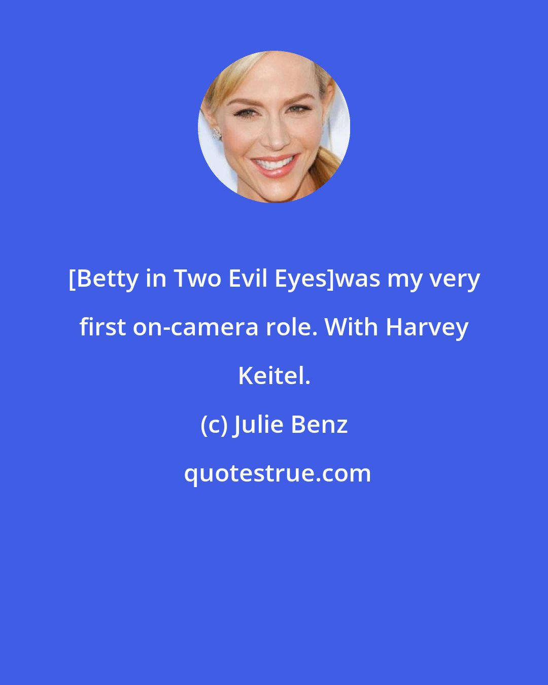 Julie Benz: [Betty in Two Evil Eyes]was my very first on-camera role. With Harvey Keitel.
