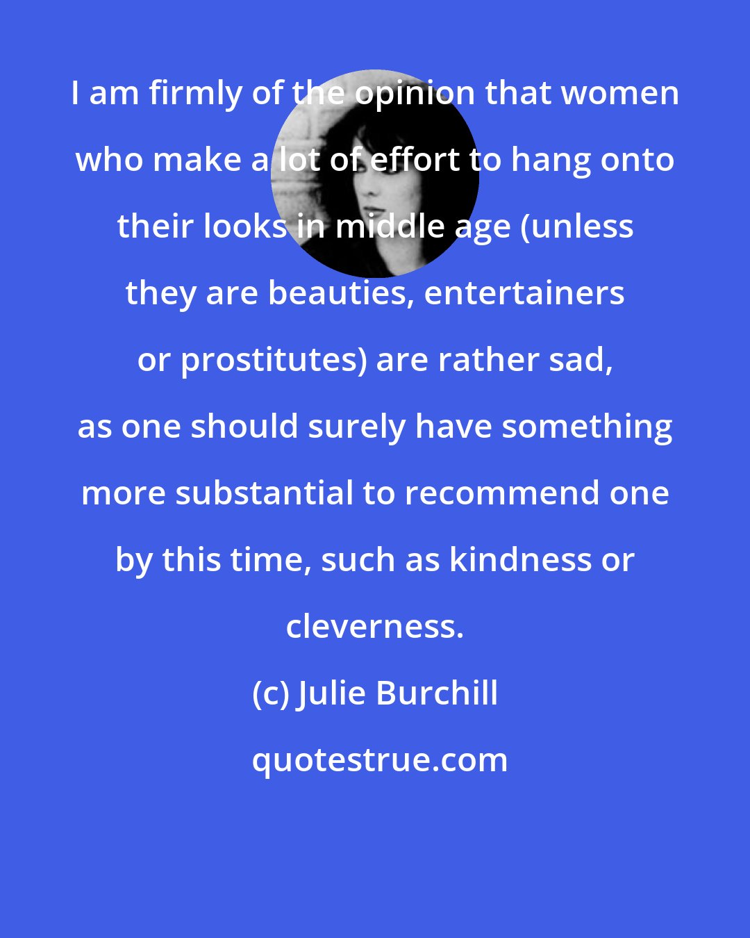 Julie Burchill: I am firmly of the opinion that women who make a lot of effort to hang onto their looks in middle age (unless they are beauties, entertainers or prostitutes) are rather sad, as one should surely have something more substantial to recommend one by this time, such as kindness or cleverness.