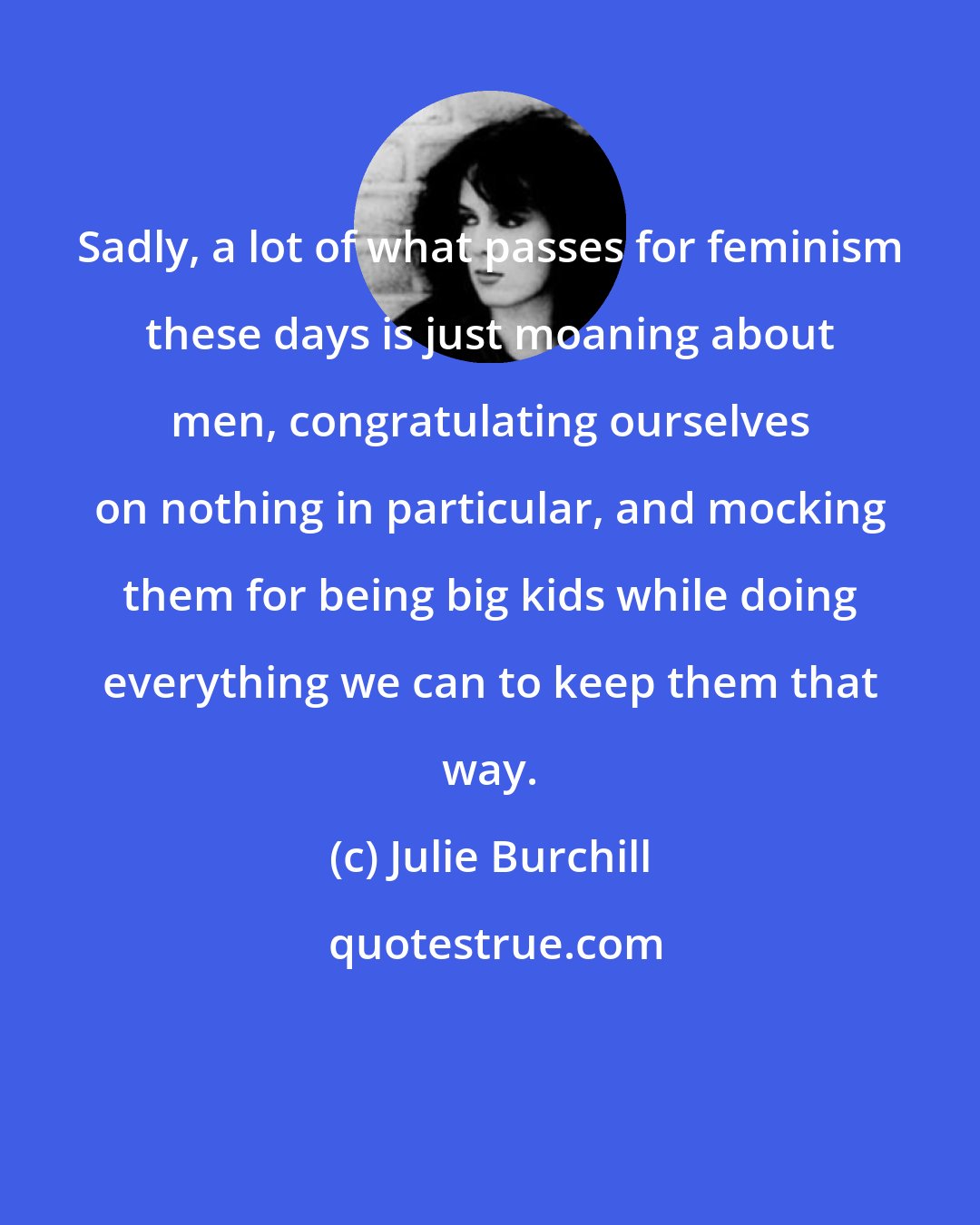 Julie Burchill: Sadly, a lot of what passes for feminism these days is just moaning about men, congratulating ourselves on nothing in particular, and mocking them for being big kids while doing everything we can to keep them that way.