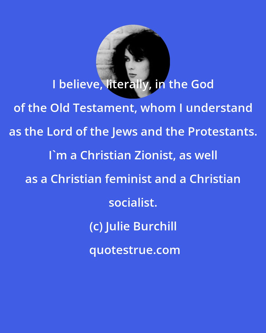 Julie Burchill: I believe, literally, in the God of the Old Testament, whom I understand as the Lord of the Jews and the Protestants. I'm a Christian Zionist, as well as a Christian feminist and a Christian socialist.