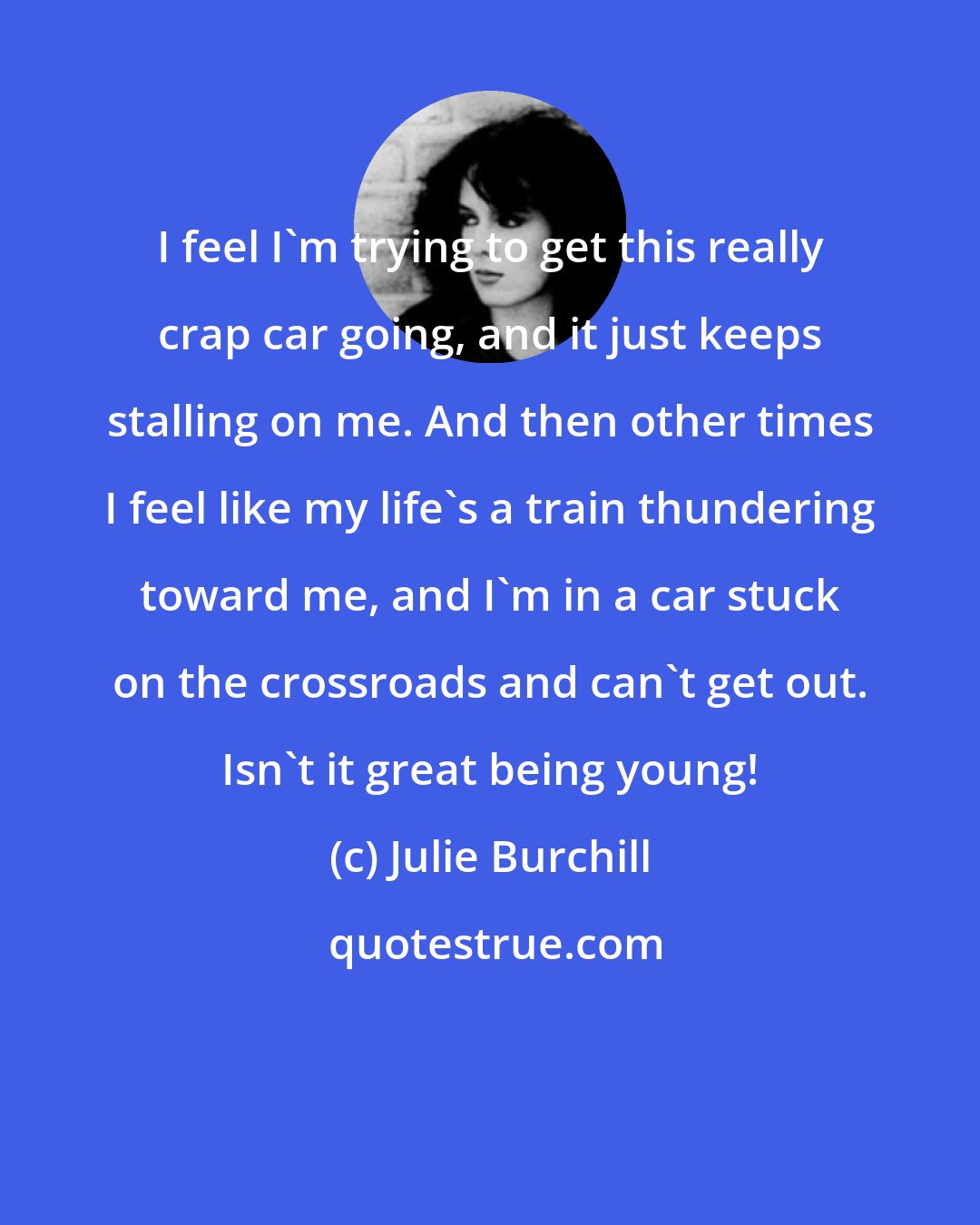 Julie Burchill: I feel I'm trying to get this really crap car going, and it just keeps stalling on me. And then other times I feel like my life's a train thundering toward me, and I'm in a car stuck on the crossroads and can't get out. Isn't it great being young!