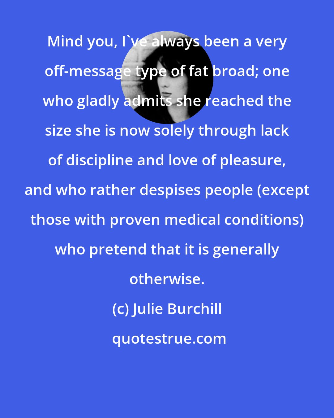 Julie Burchill: Mind you, I've always been a very off-message type of fat broad; one who gladly admits she reached the size she is now solely through lack of discipline and love of pleasure, and who rather despises people (except those with proven medical conditions) who pretend that it is generally otherwise.