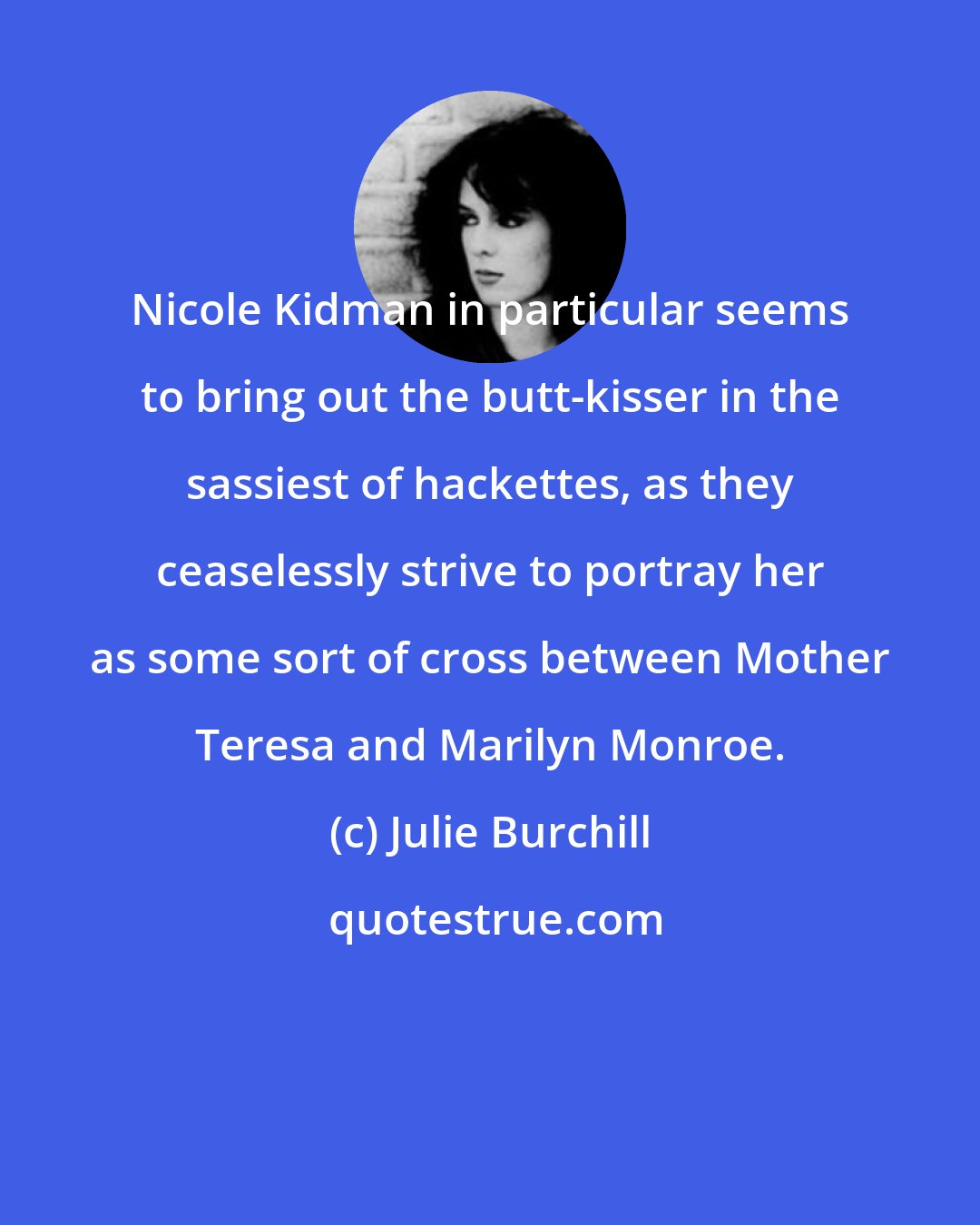 Julie Burchill: Nicole Kidman in particular seems to bring out the butt-kisser in the sassiest of hackettes, as they ceaselessly strive to portray her as some sort of cross between Mother Teresa and Marilyn Monroe.