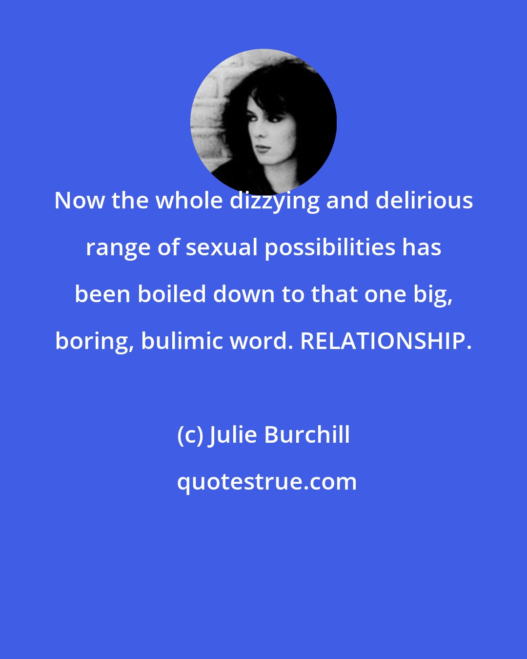 Julie Burchill: Now the whole dizzying and delirious range of sexual possibilities has been boiled down to that one big, boring, bulimic word. RELATIONSHIP.