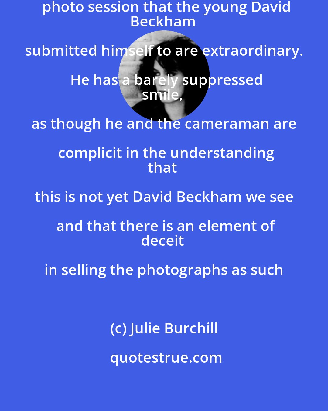 Julie Burchill: The pictures from the first professional photo session that the young David
Beckham submitted himself to are extraordinary. He has a barely suppressed
smile, as though he and the cameraman are complicit in the understanding
that this is not yet David Beckham we see and that there is an element of
deceit in selling the photographs as such