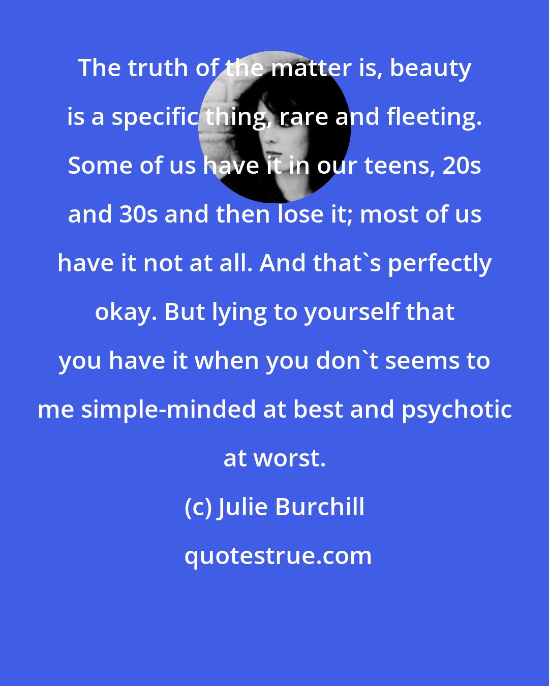 Julie Burchill: The truth of the matter is, beauty is a specific thing, rare and fleeting. Some of us have it in our teens, 20s and 30s and then lose it; most of us have it not at all. And that's perfectly okay. But lying to yourself that you have it when you don't seems to me simple-minded at best and psychotic at worst.
