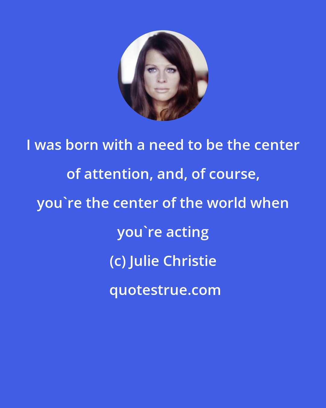 Julie Christie: I was born with a need to be the center of attention, and, of course, you're the center of the world when you're acting