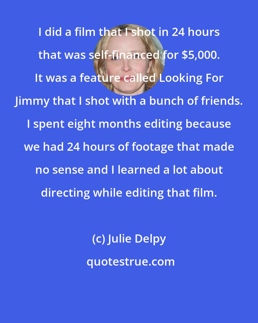 Julie Delpy: I did a film that I shot in 24 hours that was self-financed for $5,000. It was a feature called Looking For Jimmy that I shot with a bunch of friends. I spent eight months editing because we had 24 hours of footage that made no sense and I learned a lot about directing while editing that film.