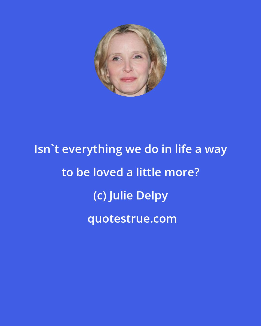 Julie Delpy: Isn't everything we do in life a way to be loved a little more?