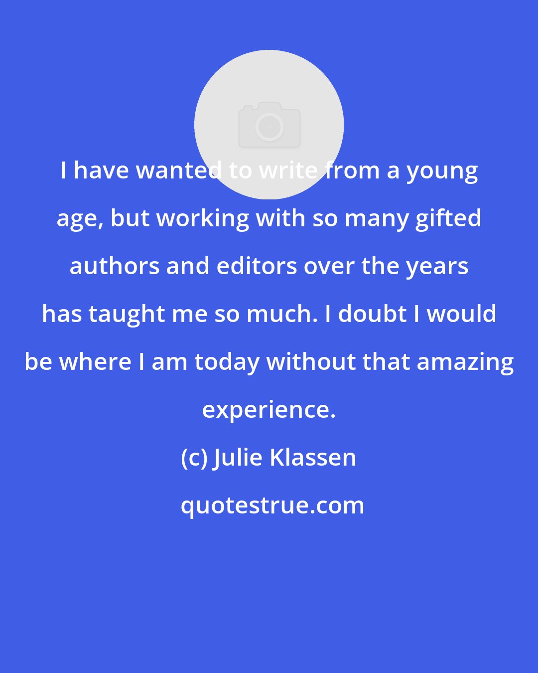 Julie Klassen: I have wanted to write from a young age, but working with so many gifted authors and editors over the years has taught me so much. I doubt I would be where I am today without that amazing experience.