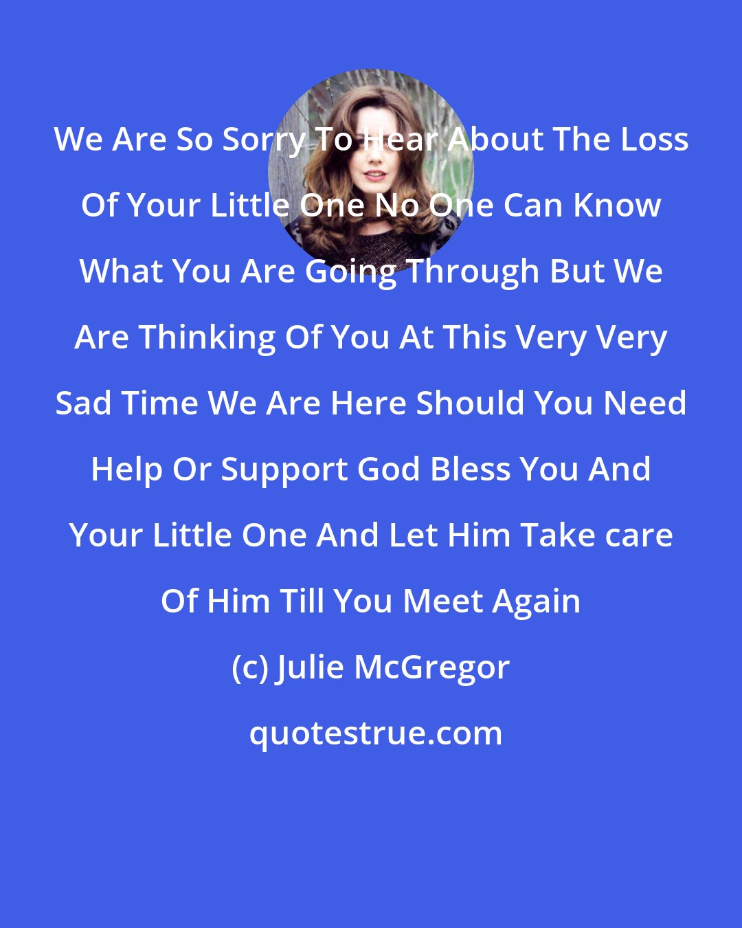 Julie McGregor: We Are So Sorry To Hear About The Loss Of Your Little One No One Can Know What You Are Going Through But We Are Thinking Of You At This Very Very Sad Time We Are Here Should You Need Help Or Support God Bless You And Your Little One And Let Him Take care Of Him Till You Meet Again