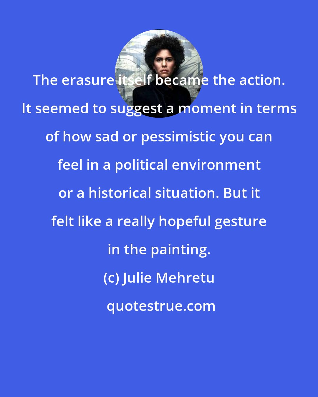 Julie Mehretu: The erasure itself became the action. It seemed to suggest a moment in terms of how sad or pessimistic you can feel in a political environment or a historical situation. But it felt like a really hopeful gesture in the painting.