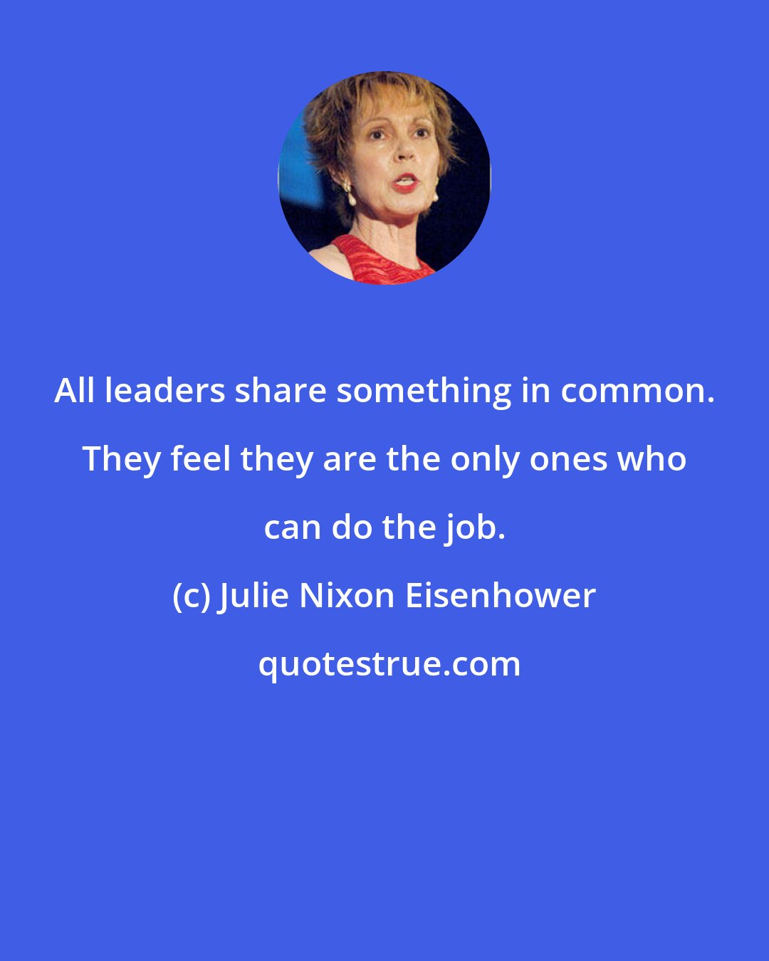 Julie Nixon Eisenhower: All leaders share something in common. They feel they are the only ones who can do the job.