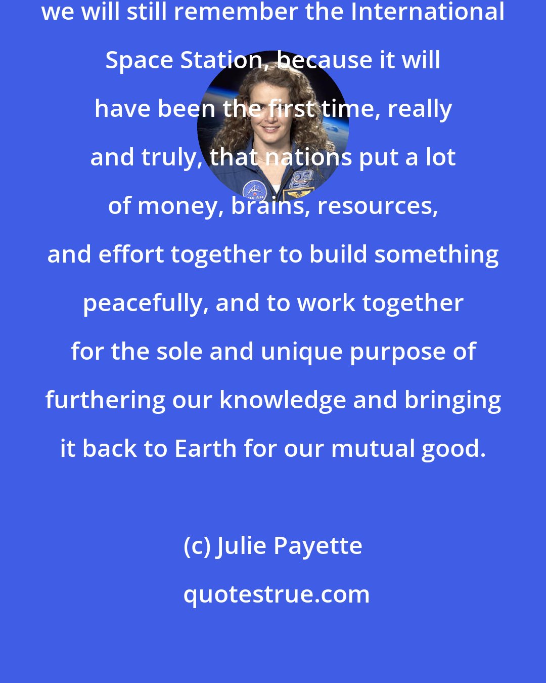 Julie Payette: I really believe that, in 500 years, we will still remember the International Space Station, because it will have been the first time, really and truly, that nations put a lot of money, brains, resources, and effort together to build something peacefully, and to work together for the sole and unique purpose of furthering our knowledge and bringing it back to Earth for our mutual good.