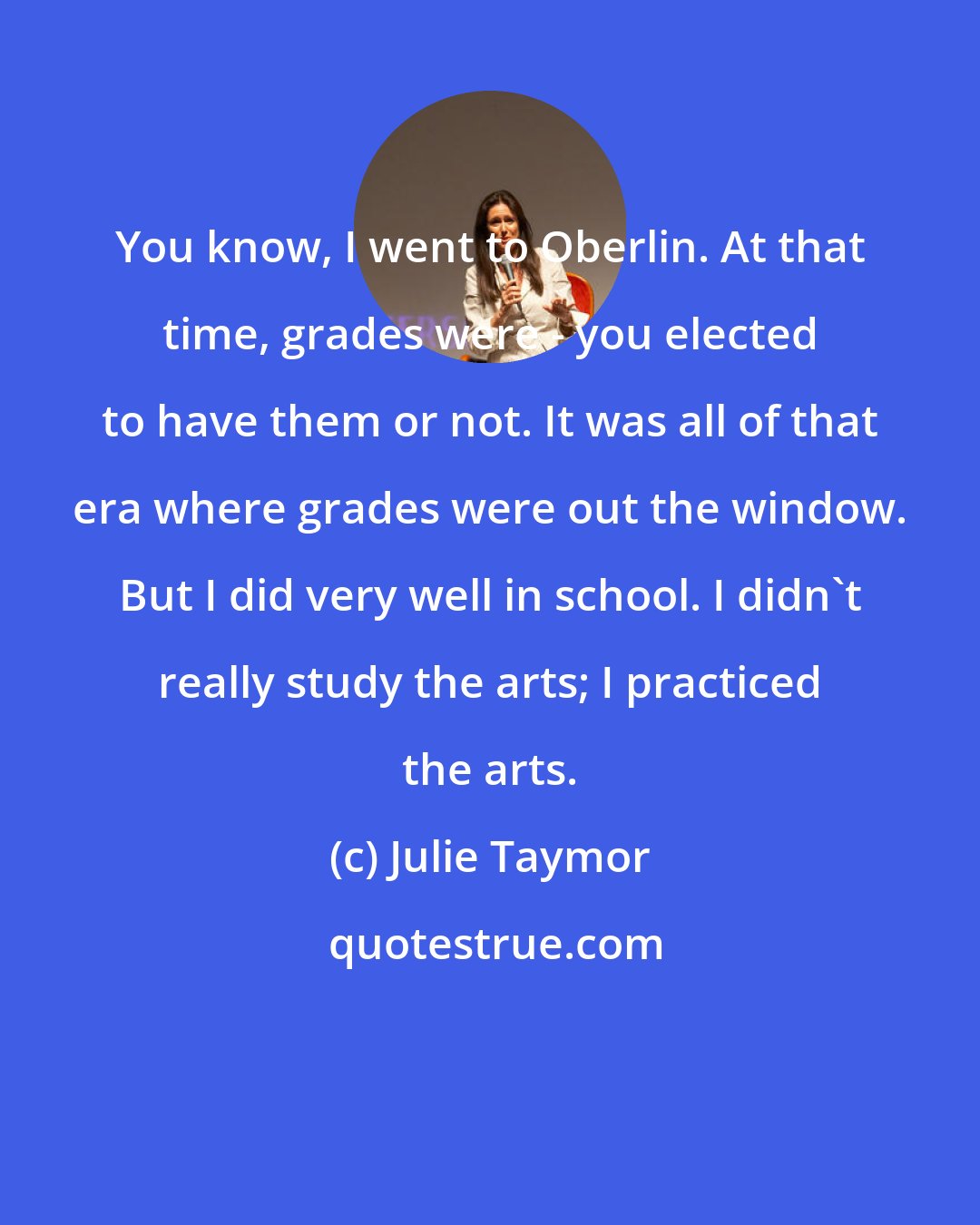 Julie Taymor: You know, I went to Oberlin. At that time, grades were - you elected to have them or not. It was all of that era where grades were out the window. But I did very well in school. I didn't really study the arts; I practiced the arts.