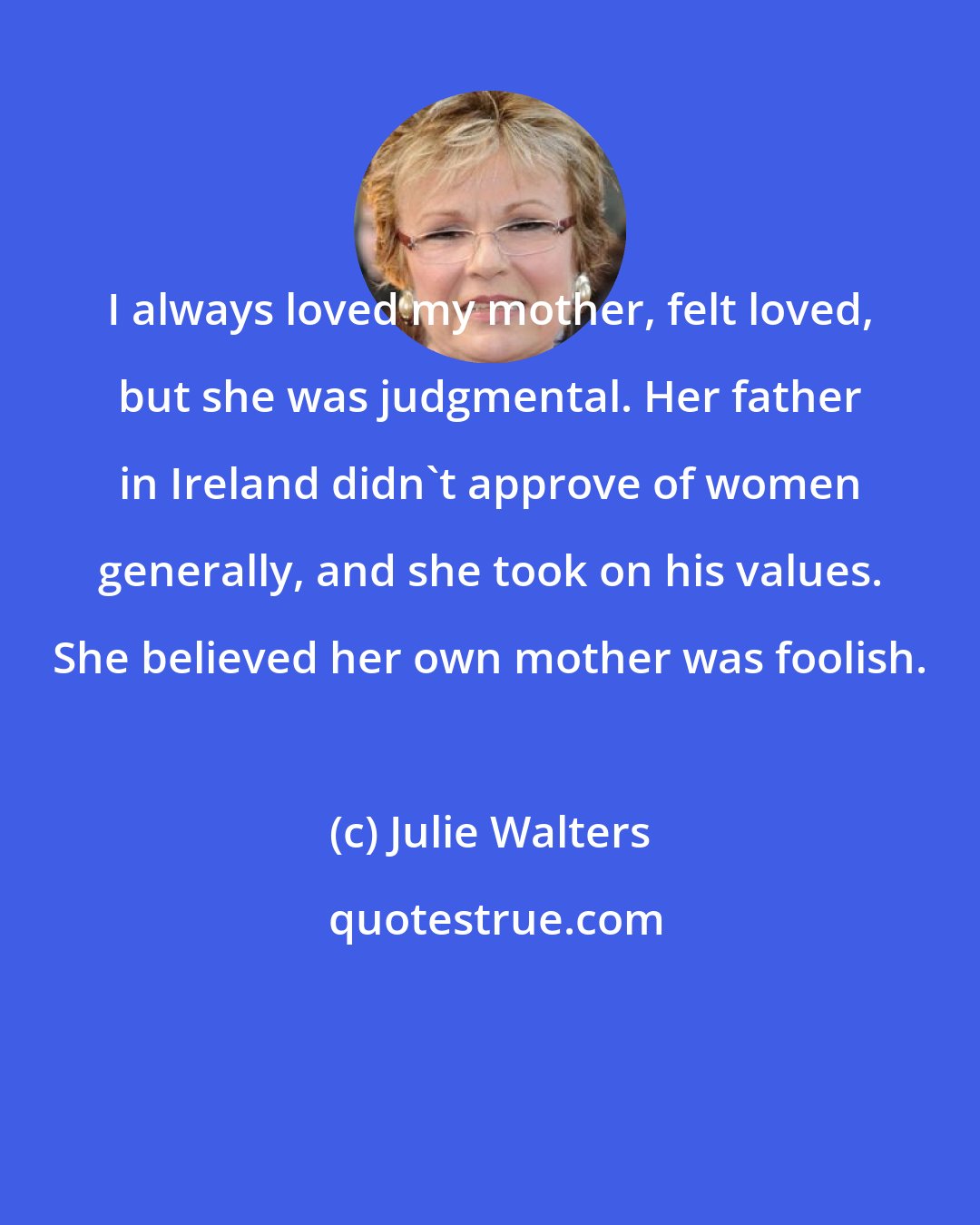 Julie Walters: I always loved my mother, felt loved, but she was judgmental. Her father in Ireland didn't approve of women generally, and she took on his values. She believed her own mother was foolish.