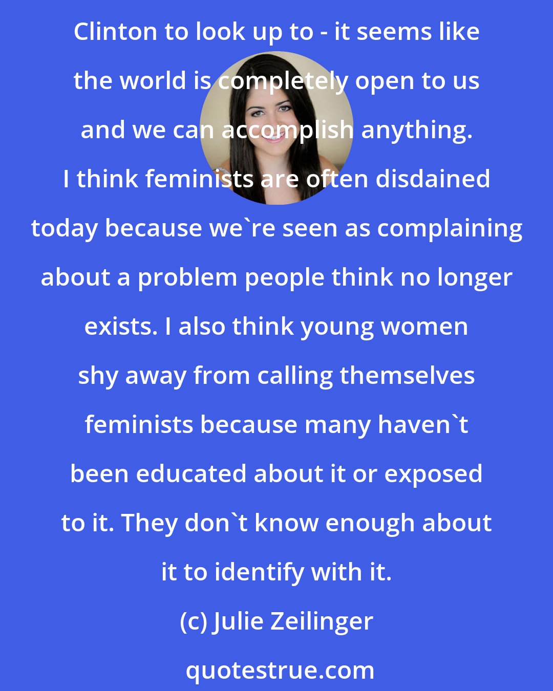 Julie Zeilinger: Now, I think a lot of people look around and feel that we're relatively equal with men. In fact, women are now the majority of college graduates, we have role models like Hillary Clinton to look up to - it seems like the world is completely open to us and we can accomplish anything. I think feminists are often disdained today because we're seen as complaining about a problem people think no longer exists. I also think young women shy away from calling themselves feminists because many haven't been educated about it or exposed to it. They don't know enough about it to identify with it.