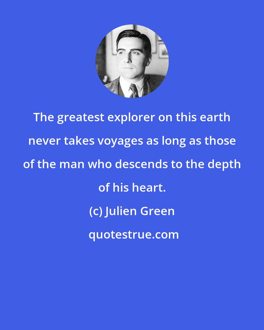 Julien Green: The greatest explorer on this earth never takes voyages as long as those of the man who descends to the depth of his heart.
