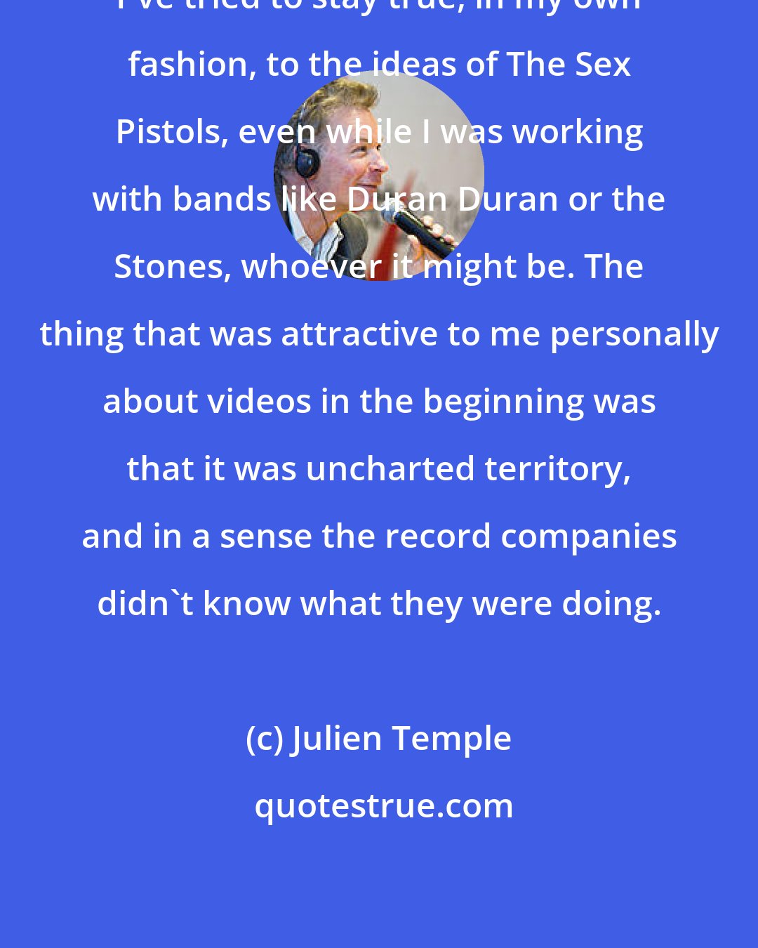 Julien Temple: I've tried to stay true, in my own fashion, to the ideas of The Sex Pistols, even while I was working with bands like Duran Duran or the Stones, whoever it might be. The thing that was attractive to me personally about videos in the beginning was that it was uncharted territory, and in a sense the record companies didn't know what they were doing.