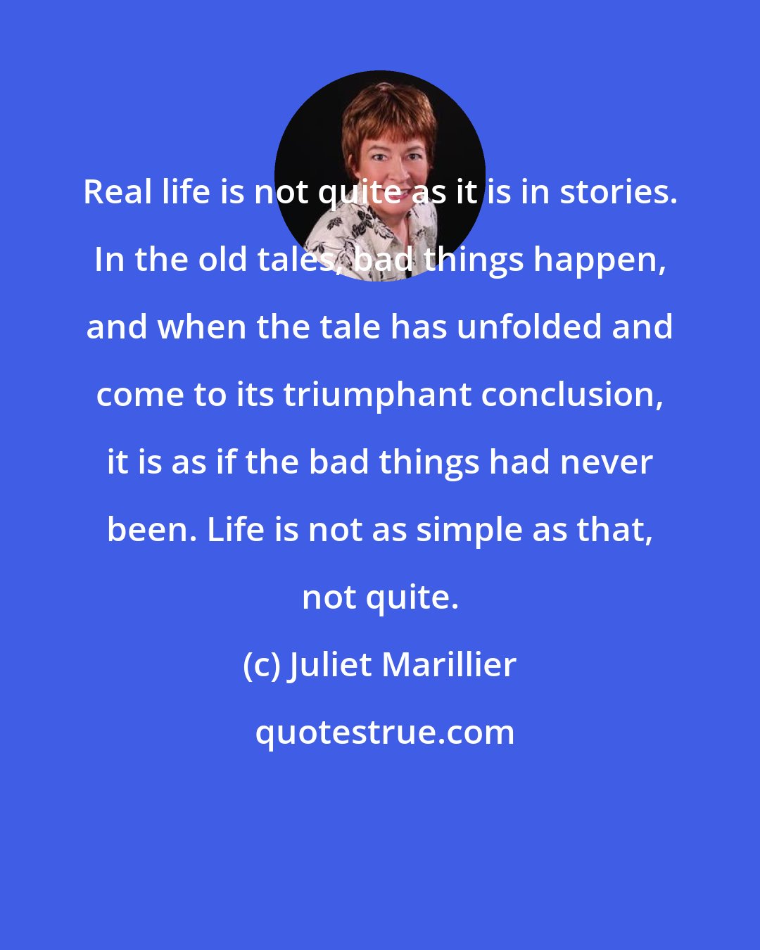 Juliet Marillier: Real life is not quite as it is in stories. In the old tales, bad things happen, and when the tale has unfolded and come to its triumphant conclusion, it is as if the bad things had never been. Life is not as simple as that, not quite.