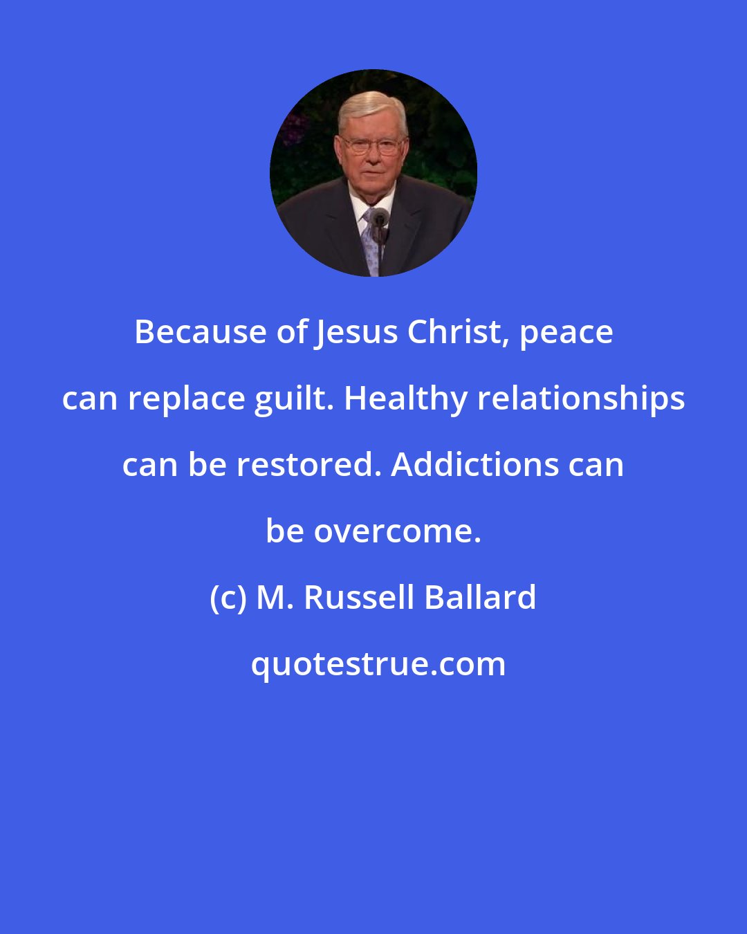 M. Russell Ballard: Because of Jesus Christ, peace can replace guilt. Healthy relationships can be restored. Addictions can be overcome.