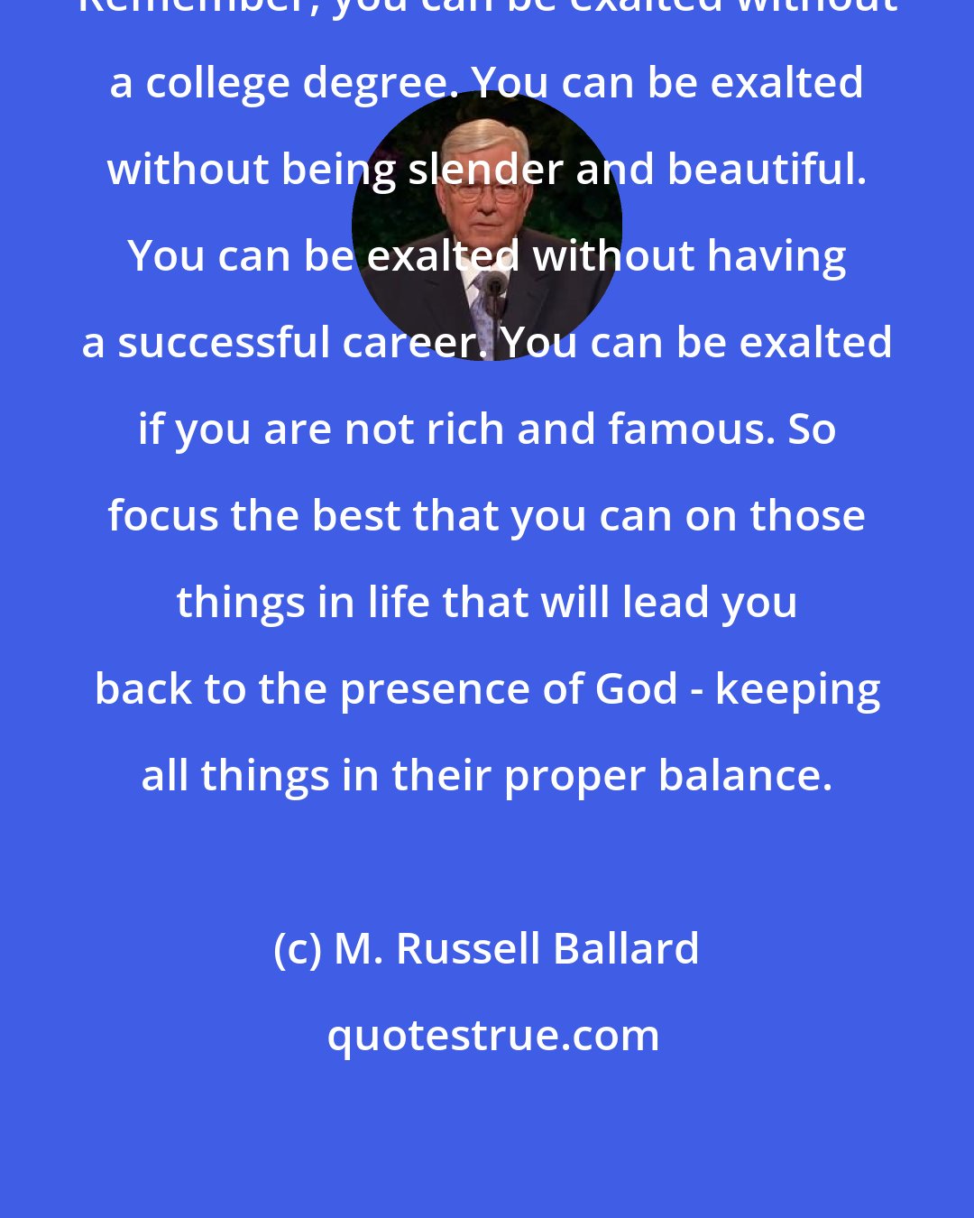 M. Russell Ballard: Remember, you can be exalted without a college degree. You can be exalted without being slender and beautiful. You can be exalted without having a successful career. You can be exalted if you are not rich and famous. So focus the best that you can on those things in life that will lead you back to the presence of God - keeping all things in their proper balance.