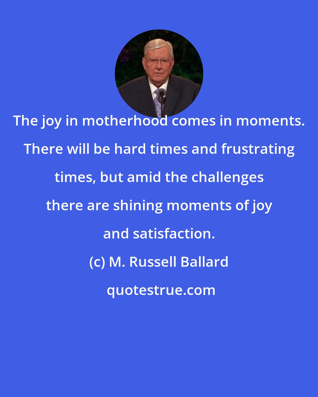 M. Russell Ballard: The joy in motherhood comes in moments. There will be hard times and frustrating times, but amid the challenges there are shining moments of joy and satisfaction.
