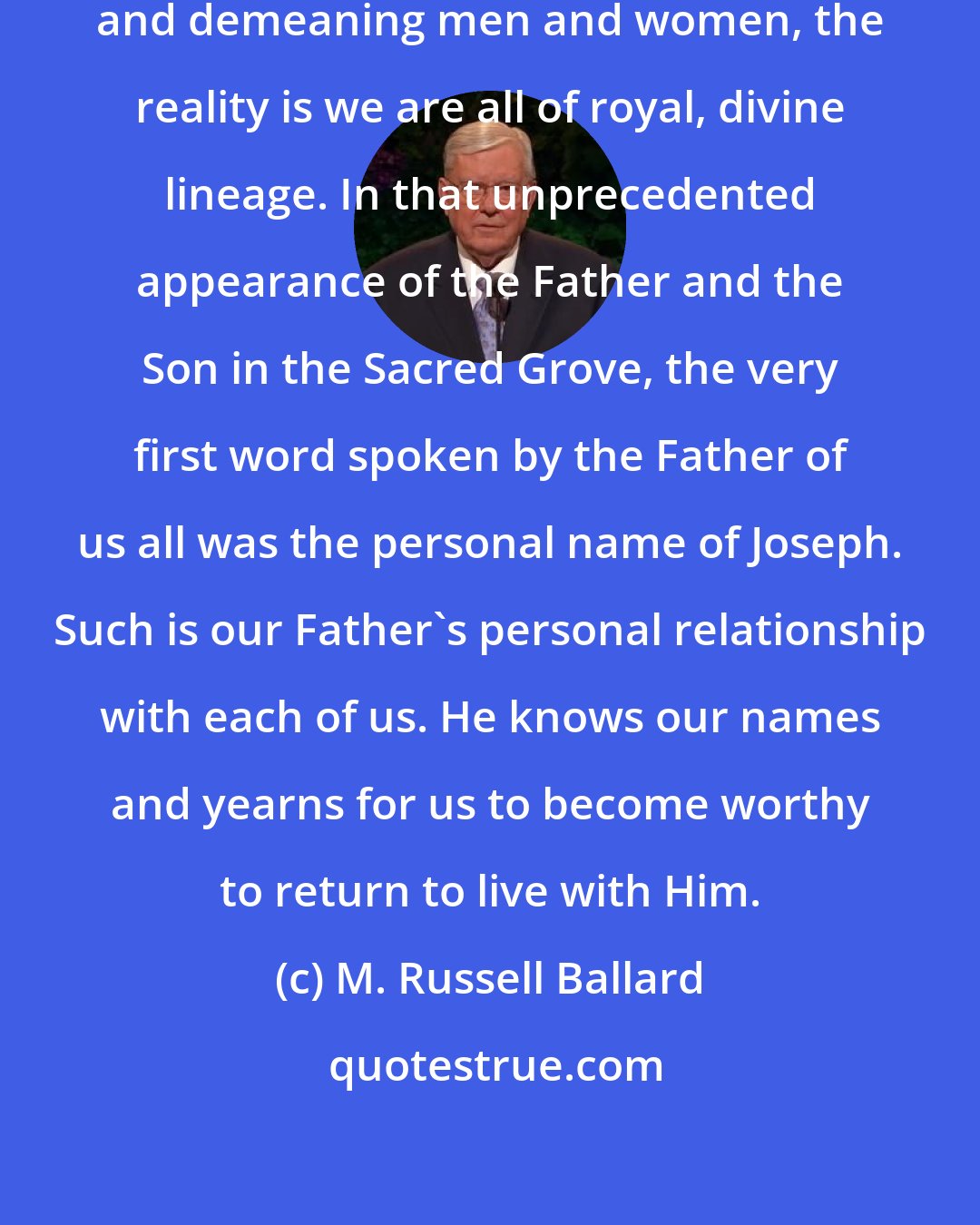 M. Russell Ballard: Though this world has a way of diminishing and demeaning men and women, the reality is we are all of royal, divine lineage. In that unprecedented appearance of the Father and the Son in the Sacred Grove, the very first word spoken by the Father of us all was the personal name of Joseph. Such is our Father's personal relationship with each of us. He knows our names and yearns for us to become worthy to return to live with Him.