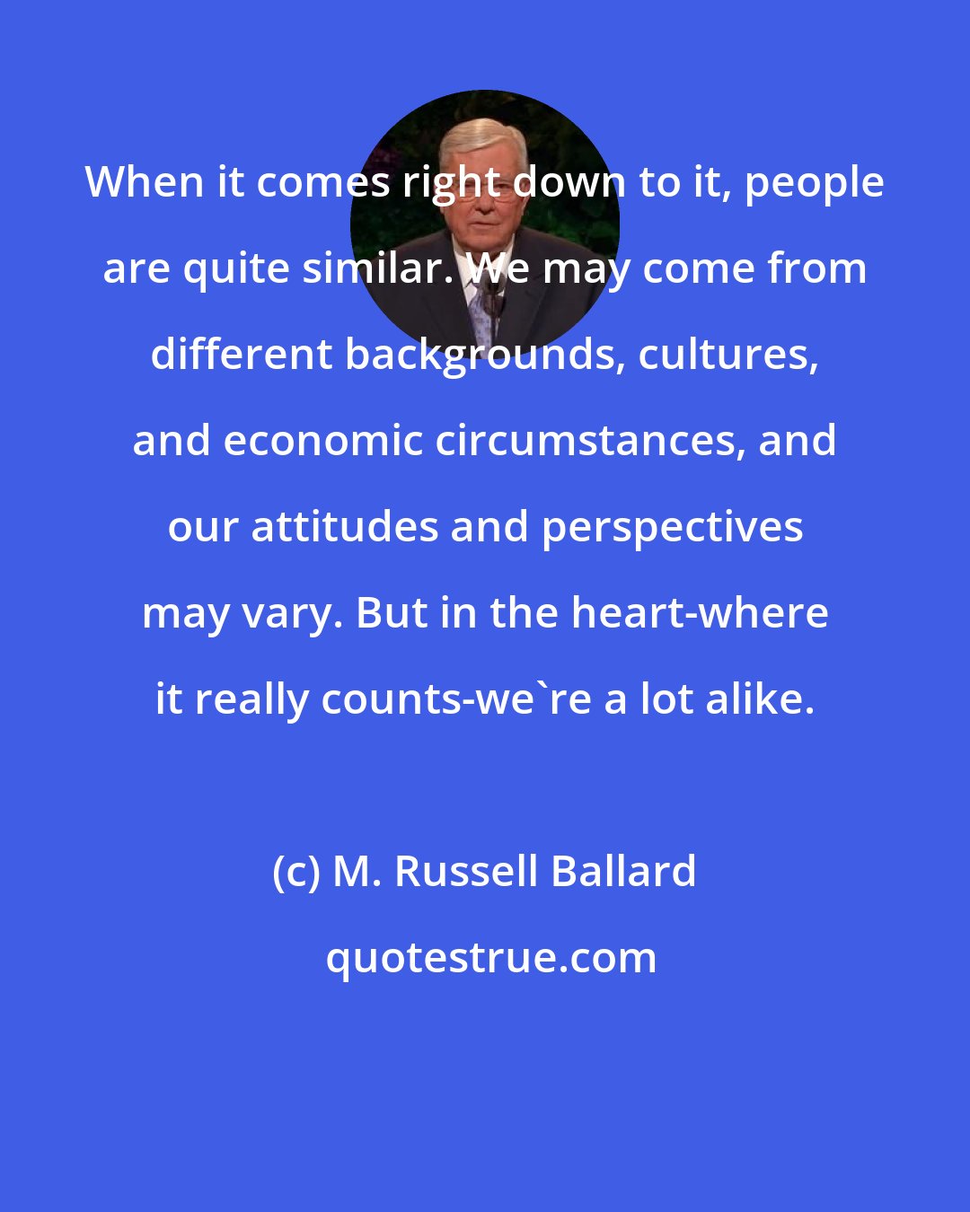 M. Russell Ballard: When it comes right down to it, people are quite similar. We may come from different backgrounds, cultures, and economic circumstances, and our attitudes and perspectives may vary. But in the heart-where it really counts-we're a lot alike.
