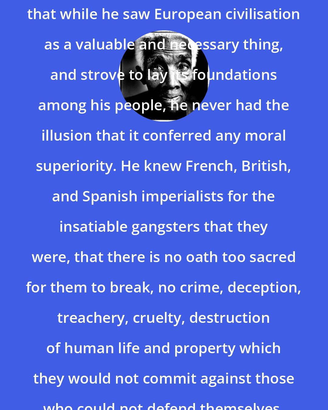 C. L. R. James: It is Toussaint's supreme merit that while he saw European civilisation as a valuable and necessary thing, and strove to lay its foundations among his people, he never had the illusion that it conferred any moral superiority. He knew French, British, and Spanish imperialists for the insatiable gangsters that they were, that there is no oath too sacred for them to break, no crime, deception, treachery, cruelty, destruction of human life and property which they would not commit against those who could not defend themselves.