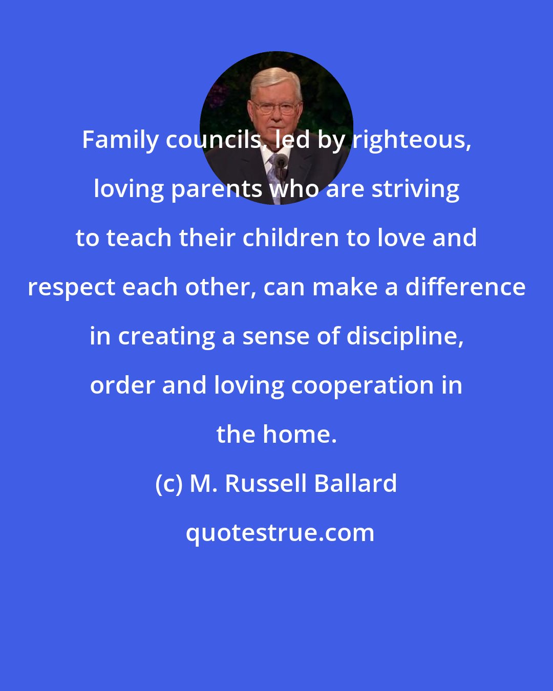 M. Russell Ballard: Family councils, led by righteous, loving parents who are striving to teach their children to love and respect each other, can make a difference in creating a sense of discipline, order and loving cooperation in the home.