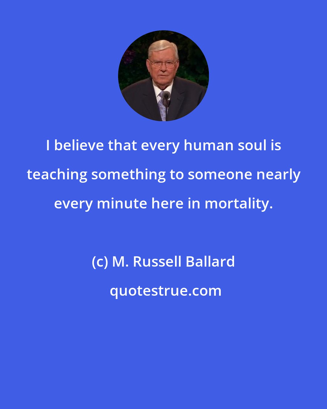 M. Russell Ballard: I believe that every human soul is teaching something to someone nearly every minute here in mortality.