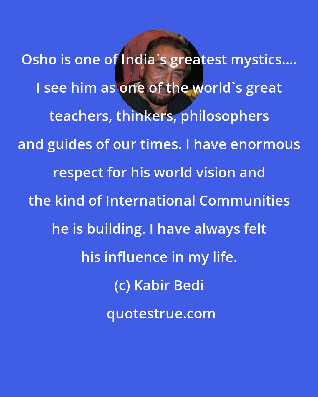 Kabir Bedi: Osho is one of India's greatest mystics.... I see him as one of the world's great teachers, thinkers, philosophers and guides of our times. I have enormous respect for his world vision and the kind of International Communities he is building. I have always felt his influence in my life.