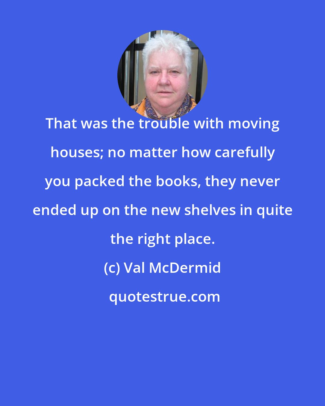 Val McDermid: That was the trouble with moving houses; no matter how carefully you packed the books, they never ended up on the new shelves in quite the right place.