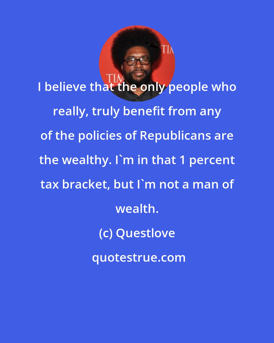 Questlove: I believe that the only people who really, truly benefit from any of the policies of Republicans are the wealthy. I'm in that 1 percent tax bracket, but I'm not a man of wealth.