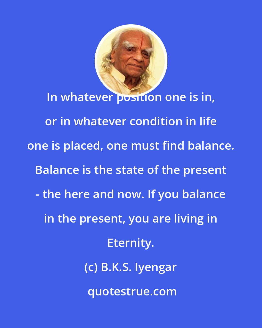 B.K.S. Iyengar: In whatever position one is in, or in whatever condition in life one is placed, one must find balance. Balance is the state of the present - the here and now. If you balance in the present, you are living in Eternity.