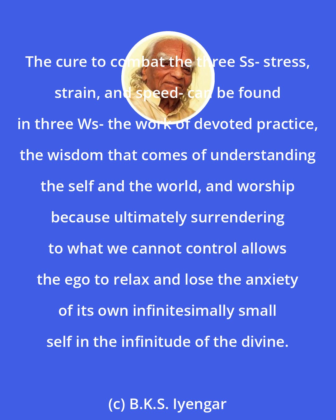 B.K.S. Iyengar: The cure to combat the three Ss- stress, strain, and speed- can be found in three Ws- the work of devoted practice, the wisdom that comes of understanding the self and the world, and worship because ultimately surrendering to what we cannot control allows the ego to relax and lose the anxiety of its own infinitesimally small self in the infinitude of the divine.