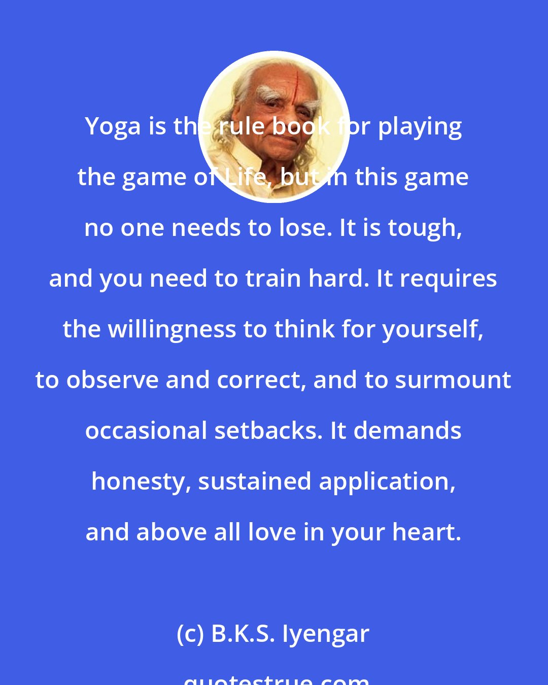 B.K.S. Iyengar: Yoga is the rule book for playing the game of Life, but in this game no one needs to lose. It is tough, and you need to train hard. It requires the willingness to think for yourself, to observe and correct, and to surmount occasional setbacks. It demands honesty, sustained application, and above all love in your heart.