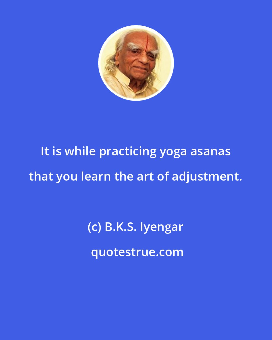 B.K.S. Iyengar: It is while practicing yoga asanas that you learn the art of adjustment.