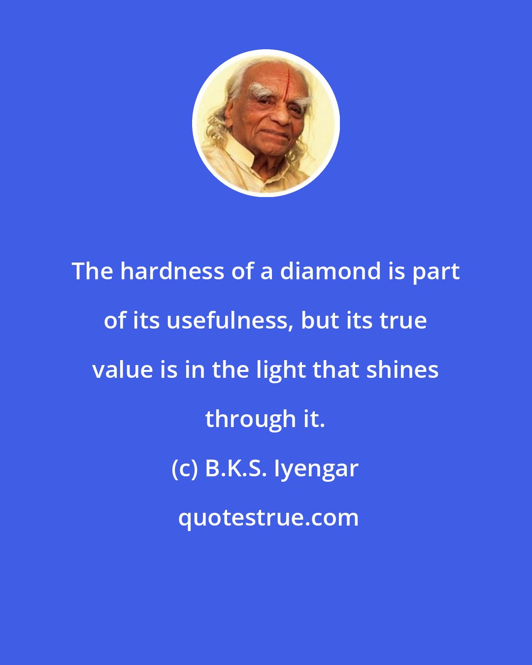 B.K.S. Iyengar: The hardness of a diamond is part of its usefulness, but its true value is in the light that shines through it.