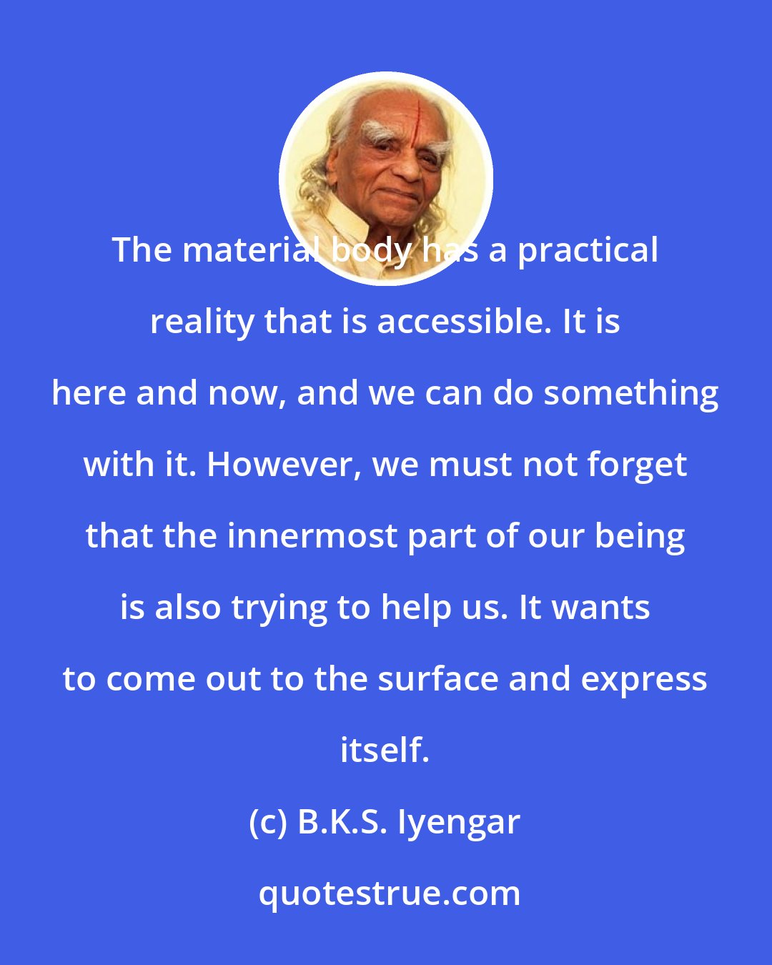 B.K.S. Iyengar: The material body has a practical reality that is accessible. It is here and now, and we can do something with it. However, we must not forget that the innermost part of our being is also trying to help us. It wants to come out to the surface and express itself.
