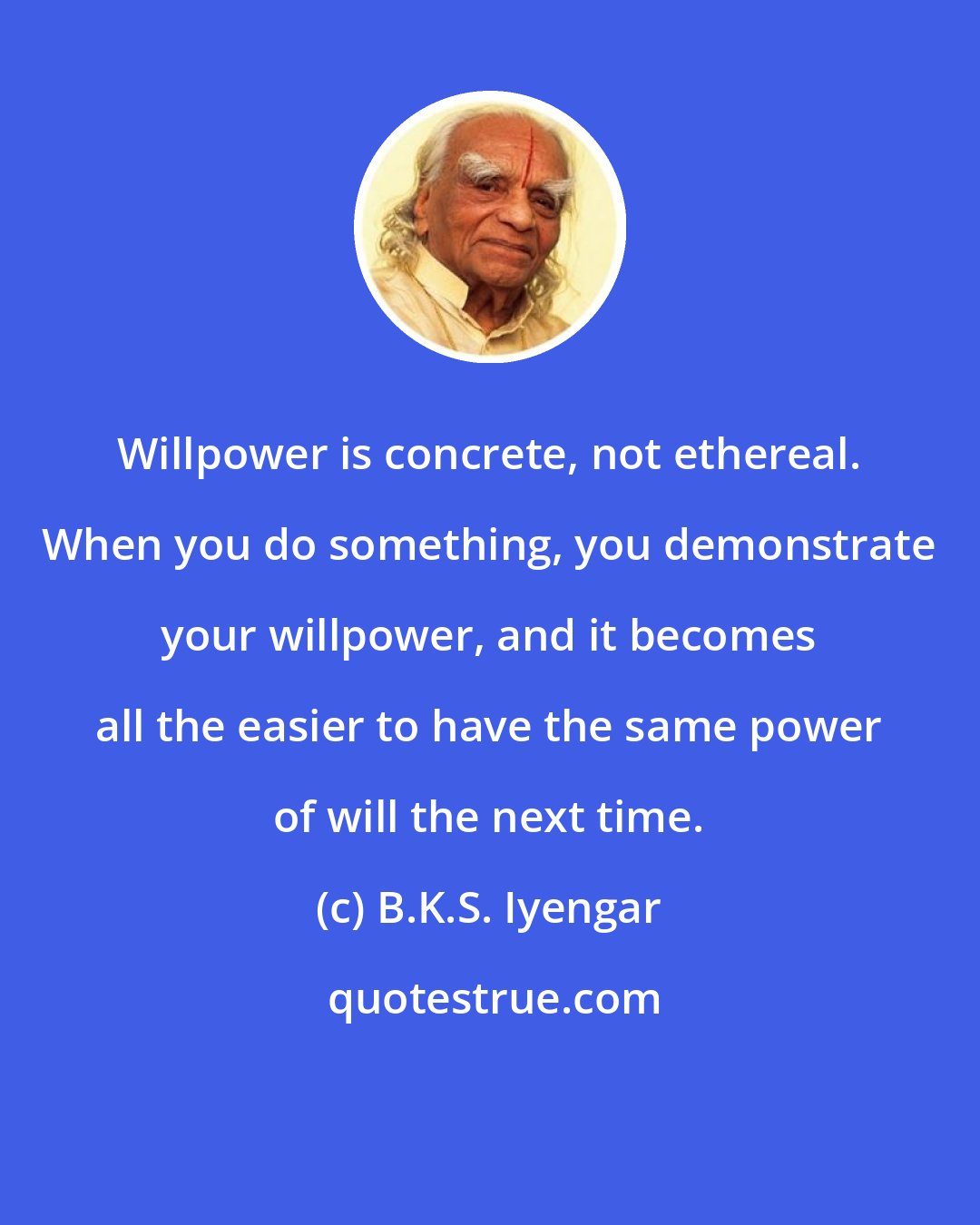 B.K.S. Iyengar: Willpower is concrete, not ethereal. When you do something, you demonstrate your willpower, and it becomes all the easier to have the same power of will the next time.