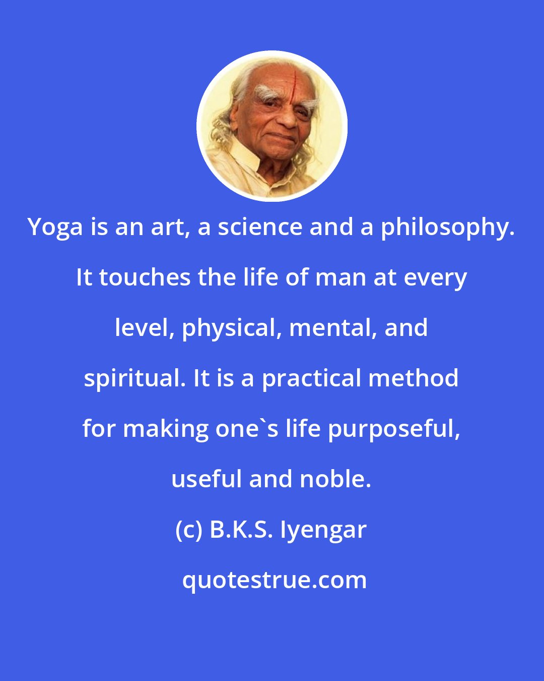 B.K.S. Iyengar: Yoga is an art, a science and a philosophy. It touches the life of man at every level, physical, mental, and spiritual. It is a practical method for making one's life purposeful, useful and noble.