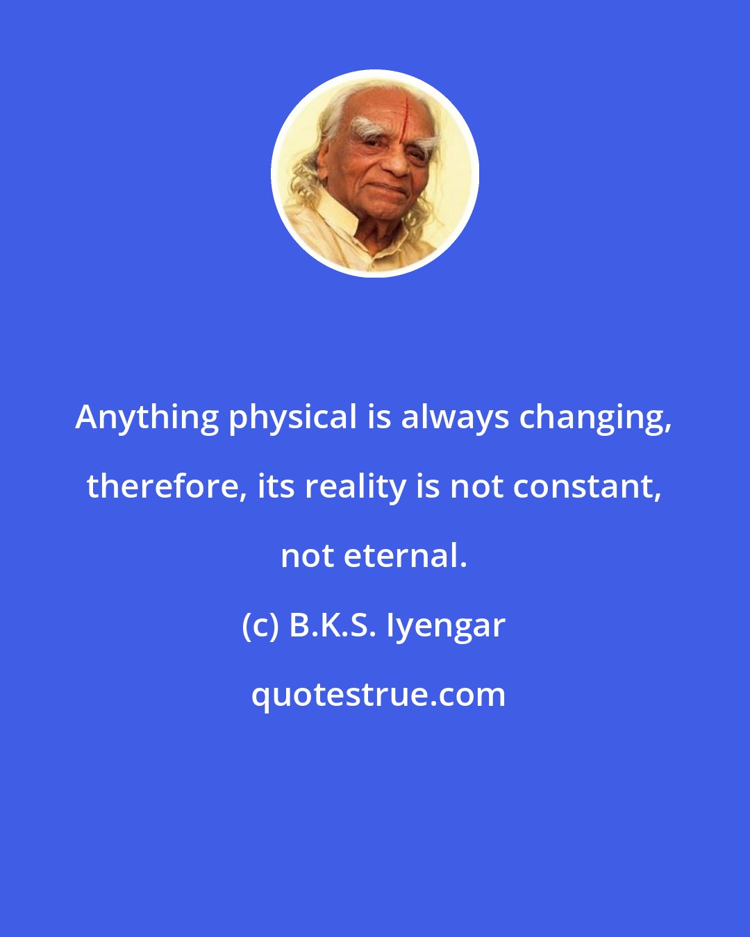 B.K.S. Iyengar: Anything physical is always changing, therefore, its reality is not constant, not eternal.