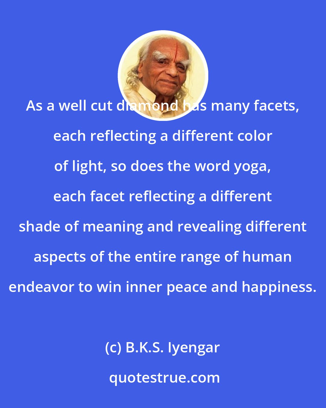 B.K.S. Iyengar: As a well cut diamond has many facets, each reflecting a different color of light, so does the word yoga, each facet reflecting a different shade of meaning and revealing different aspects of the entire range of human endeavor to win inner peace and happiness.