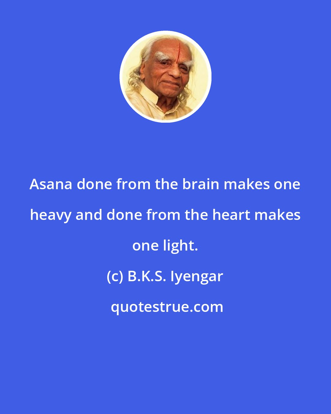 B.K.S. Iyengar: Asana done from the brain makes one heavy and done from the heart makes one light.