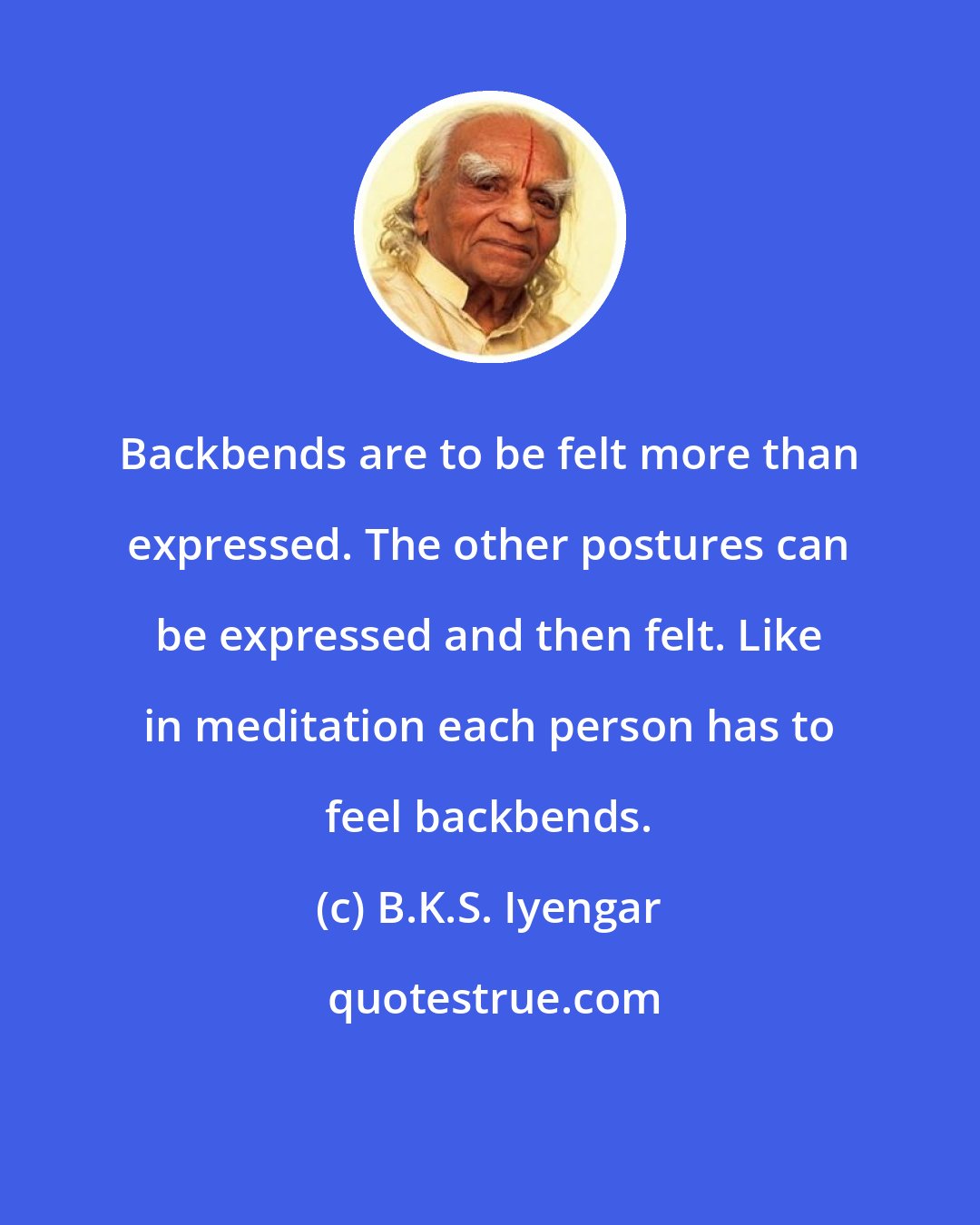 B.K.S. Iyengar: Backbends are to be felt more than expressed. The other postures can be expressed and then felt. Like in meditation each person has to feel backbends.